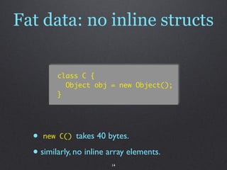Fat data: no inline structs

         class C {
           Object obj = new Object();
         }




  • new C() takes 40 bytes.
  • similarly, no inline array elements.
                         14
 
