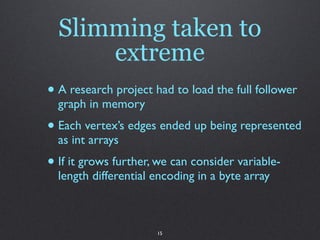 Slimming taken to
      extreme
• A research project had to load the full follower
  graph in memory
• Each vertex’s edges ended up being represented
  as int arrays
• If it grows further, we can consider variable-
  length differential encoding in a byte array



                      15
 