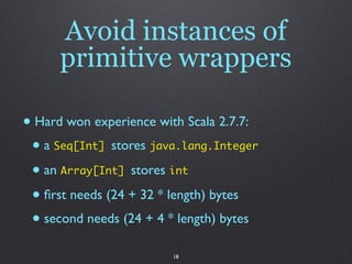 Avoid instances of
      primitive wrappers

• Hard won experience with Scala 2.7.7:
 • a Seq[Int] stores java.lang.Integer
 • an Array[Int] stores int
 • ﬁrst needs (24 + 32 * length) bytes
 • second needs (24 + 4 * length) bytes
                        18
 