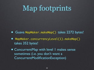 Map footprints


•   Guava MapMaker.makeMap() takes 2272 bytes!

•   MapMaker.concurrencyLevel(1).makeMap()
    takes 352 bytes!
• ConcurrentMap with level 1 makes sense
    sometimes (i.e. you don’t want a
    ConcurrentModiﬁcationException)

                       20
 