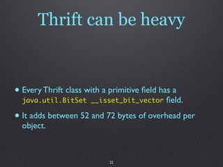 Thrift can be heavy


• Every Thrift class with a primitive ﬁeld has a
  java.util.BitSet __isset_bit_vector       ﬁeld.

• It adds between 52 and 72 bytes of overhead per
  object.



                            22
 