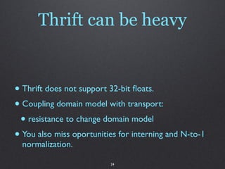 Thrift can be heavy


• Thrift does not support 32-bit ﬂoats.
• Coupling domain model with transport:
 • resistance to change domain model
• You also miss oportunities for interning and N-to-1
  normalization.

                          24
 