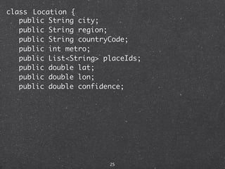 class Location {
   public String city;
   public String region;
   public String countryCode;
   public int metro;
   public List<String> placeIds;
   public double lat;
   public double lon;
   public double confidence;




                        25
 