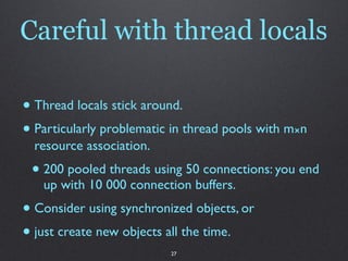 Careful with thread locals

• Thread locals stick around.
• Particularly problematic in thread pools with m⨯n
  resource association.
 • 200 pooled threads using 50 connections: you end
   up with 10 000 connection buffers.
• Consider using synchronized objects, or
• just create new objects all the time.
                          27
 
