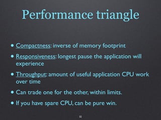 Performance triangle

• Compactness: inverse of memory footprint
• Responsiveness: longest pause the application will
  experience
• Throughput: amount of useful application CPU work
  over time
• Can trade one for the other, within limits.
• If you have spare CPU, can be pure win.
                           32
 