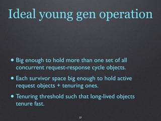 Ideal young gen operation


• Big enough to hold more than one set of all
  concurrent request-response cycle objects.
• Each survivor space big enough to hold active
  request objects + tenuring ones.
• Tenuring threshold such that long-lived objects
  tenure fast.

                           37
 