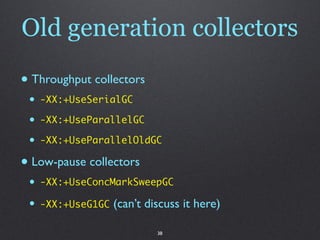 Old generation collectors

• Throughput collectors
 •   -XX:+UseSerialGC

 •   -XX:+UseParallelGC

 •   -XX:+UseParallelOldGC

• Low-pause collectors
 •   -XX:+UseConcMarkSweepGC

 •   -XX:+UseG1GC   (can’t discuss it here)

                             38
 