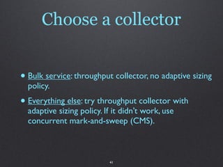 Choose a collector


• Bulk service: throughput collector, no adaptive sizing
  policy.
• Everything else: try throughput collector with
  adaptive sizing policy. If it didn’t work, use
  concurrent mark-and-sweep (CMS).



                           41
 