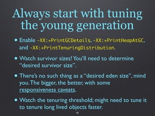 Always start with tuning
 the young generation
• Enable -XX:+PrintGCDetails, -XX:+PrintHeapAtGC,
  and -XX:+PrintTenuringDistribution.

• Watch survivor sizes! You’ll need to determine
  “desired survivor size”.
• There’s no such thing as a “desired eden size”, mind
  you. The bigger, the better, with some
  responsiveness caveats.
• Watch the tenuring threshold; might need to tune it
  to tenure long lived objects faster.
                          42
 