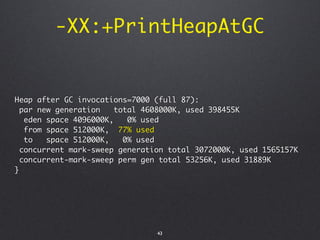-XX:+PrintHeapAtGC


Heap after GC invocations=7000 (full 87):
  par new generation    total 4608000K, used 398455K
   eden space 4096000K,    0% used
   from space 512000K, 77% used
   to   space 512000K,    0% used
  concurrent mark-sweep generation total 3072000K, used 1565157K
  concurrent-mark-sweep perm gen total 53256K, used 31889K
}




                                43
 