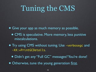 Tuning the CMS

• Give your app as much memory as possible.
 • CMS is speculative. More memory, less punitive
   miscalculations.
• Try using CMS without tuning. Use -verbosegc and
  -XX:+PrintGCDetails.

 • Didn’t get any “Full GC” messages? You’re done!
• Otherwise, tune the young generation ﬁrst.
                         45
 