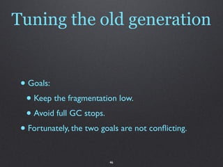 Tuning the old generation


 • Goals:
  • Keep the fragmentation low.
  • Avoid full GC stops.
 • Fortunately, the two goals are not conﬂicting.

                          46
 