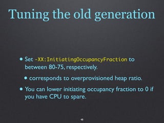Tuning the old generation


 • Set -XX:InitiatingOccupancyFraction to
   between 80-75, respectively.
  • corresponds to overprovisioned heap ratio.
 • You can lower initiating occupancy fraction to 0 if
   you have CPU to spare.


                         48
 