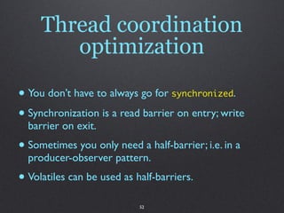 Thread coordination
        optimization

• You don’t have to always go for synchronized.
• Synchronization is a read barrier on entry; write
  barrier on exit.
• Sometimes you only need a half-barrier; i.e. in a
  producer-observer pattern.
• Volatiles can be used as half-barriers.
                            52
 