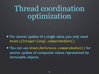Thread coordination
        optimization

• For atomic update of a single value, you only need
  Atomic{Integer|Long}.compareAndSet().

• You can use AtomicReference.compareAndSet() for
  atomic update of composite values represented by
  immutable objects.


                          53
 