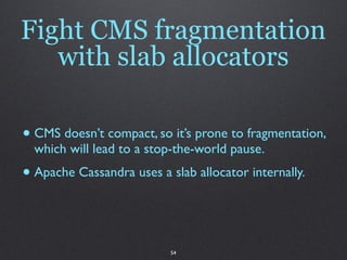Fight CMS fragmentation
   with slab allocators

• CMS doesn’t compact, so it’s prone to fragmentation,
  which will lead to a stop-the-world pause.
• Apache Cassandra uses a slab allocator internally.


                           54
 