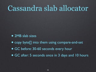 Cassandra slab allocator


 • 2MB slab sizes
 • copy byte[] into them using compare-and-set
 • GC before: 30-60 seconds every hour
 • GC after: 5 seconds once in 3 days and 10 hours

                       55
 