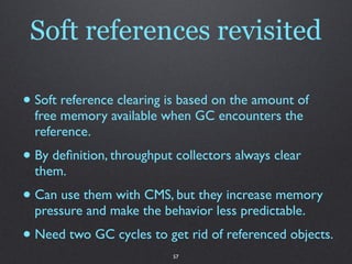 Soft references revisited

• Soft reference clearing is based on the amount of
  free memory available when GC encounters the
  reference.
• By deﬁnition, throughput collectors always clear
  them.
• Can use them with CMS, but they increase memory
  pressure and make the behavior less predictable.
• Need two GC cycles to get rid of referenced objects.
                           57
 