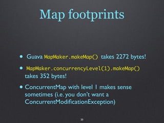 Map footprints


•   Guava MapMaker.makeMap() takes 2272 bytes!

•   MapMaker.concurrencyLevel(1).makeMap()
    takes 352 ...