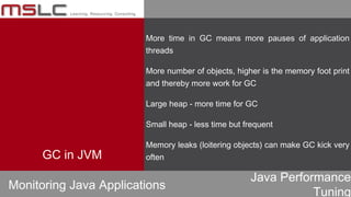 Java Performance
Tuning
More time in GC means more pauses of application
threads
More number of objects, higher is the memory foot print
and thereby more work for GC
Large heap - more time for GC
Small heap - less time but frequent
Memory leaks (loitering objects) can make GC kick very
often
Monitoring Java Applications
GC in JVM
 