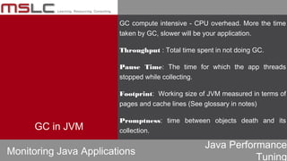 Java Performance
Tuning
GC compute intensive - CPU overhead. More the time
taken by GC, slower will be your application.
Throughput : Total time spent in not doing GC.
Pause Time: The time for which the app threads
stopped while collecting.
Footprint: Working size of JVM measured in terms of
pages and cache lines (See glossary in notes)
Promptness: time between objects death and its
collection.
Monitoring Java Applications
GC in JVM
 