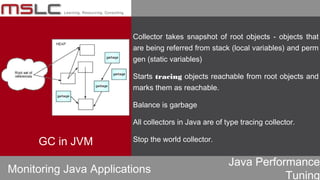 Java Performance
Tuning
Collector takes snapshot of root objects - objects that
are being referred from stack (local variables) and perm
gen (static variables)
Starts tracing objects reachable from root objects and
marks them as reachable.
Balance is garbage
All collectors in Java are of type tracing collector.
Stop the world collector.
Monitoring Java Applications
GC in JVM
 