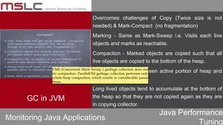 Java Performance
Tuning
Overcomes challenges of Copy (Twice size is not
needed) & Mark-Compact (no fragmentation)
Marking - Same as Mark-Sweep i.e. Visits each live
objects and marks as reachable.
Compaction - Marked objects are copied such that all
live objects are copied to the bottom of the heap.
Clear demarcation between active portion of heap and
free area.
Long lived objects tend to accumulate at the bottom of
the heap so that they are not copied again as they are
in copying collector.
Monitoring Java Applications
GC in JVM
CMS (Concurrent Mark Sweep ) garbage collection does not
do compaction. ParallelOld garbage collection performs only
whole-heap compaction, which results in considerable pause
times.
CMS (Concurrent Mark Sweep ) garbage collection does not
do compaction. ParallelOld garbage collection performs only
whole-heap compaction, which results in considerable pause
times.
 