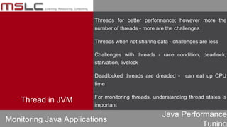 Java Performance
Tuning
Thread in JVM
Threads for better performance; however more the
number of threads - more are the challenges
Threads when not sharing data - challenges are less
Challenges with threads - race condition, deadlock,
starvation, livelock
Deadlocked threads are dreaded - can eat up CPU
time
For monitoring threads, understanding thread states is
important
Monitoring Java Applications
 