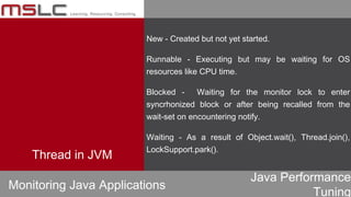 Java Performance
Tuning
New - Created but not yet started.
Runnable - Executing but may be waiting for OS
resources like CPU time.
Blocked - Waiting for the monitor lock to enter
syncrhonized block or after being recalled from the
wait-set on encountering notify.
Waiting - As a result of Object.wait(), Thread.join(),
LockSupport.park().
Monitoring Java Applications
Thread in JVM
 