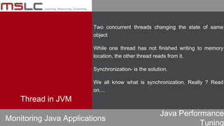 Java Performance
Tuning
Two concurrent threads changing the state of same
object
While one thread has not finished writing to memory
location, the other thread reads from it.
Synchronization- is the solution.
We all know what is synchronization. Really ? Read
on....
Monitoring Java Applications
Thread in JVM
 