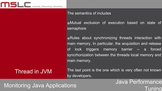 Java Performance
Tuning
The semantics of includes
๏Mutual exclusion of execution based on state of
semaphore
๏Rules about synchronizing threads interaction with
main memory. In particular, the acquisition and release
of lock triggers memory barrier -- a forced
syncrhonization between the threads local memory and
main memory.
The last point is the one which is very often not known
by developers.
Monitoring Java Applications
Thread in JVM
 