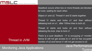 Java Performance
Tuning
Deadlock occurs when two or more threads are blocked
for ever, waiting for each other.
Object o1 and o2. Thread t1 and t2 starts together.
Thread t1 starts and locks o1 and then without
releasing lock on o1, after 100ms tries to lock o2.
Thread t2 starts and locks o2 and then without
releasing the lock, tries to lock o1
There is a sure deadlock - t1 is occupying o1 monitor
hence t2 will not get access to o1 and t2 has occupied
monitor of o2 and hence t1 will not get access to o2
Monitoring Java Applications
Thread in JVM
 