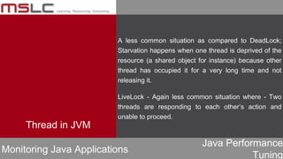Java Performance
Tuning
Monitoring Java Applications
A less common situation as compared to DeadLock;
Starvation happens when one thread is deprived of the
resource (a shared object for instance) because other
thread has occupied it for a very long time and not
releasing it.
LiveLock - Again less common situation where - Two
threads are responding to each other’s action and
unable to proceed.
Thread in JVM
 