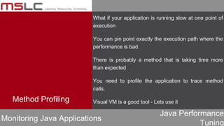 Java Performance
Tuning
Method Profiling
Monitoring Java Applications
What if your application is running slow at one point of
execution
You can pin point exactly the execution path where the
performance is bad.
There is probably a method that is taking time more
than expected
You need to profile the application to trace method
calls.
Visual VM is a good tool - Lets use it
 