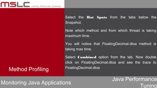 Java Performance
Tuning
Method Profiling
Monitoring Java Applications
Select the Hot Spots from the tabs below the
Snapshot.
Note which method and from which thread is taking
maximum time.
You will notice that FloatingDecimal.dtoa method is
taking max time.
Select Combined option from the tab. Now double
click on FloatingDecimal.dtoa and see the trace to
FloatingDecimal.dtoa
 