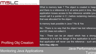 Java Performance
Tuning
Profiling Obj Creation
Monitoring Java Applications
What is memory leak ? The object is created in heap
and there is a reference to it; at some point in time, the
application looses access to the reference variable (you
would call it a pointer in C ) before reclaiming memory
that was allocated for the object.
Is memory leak possible in Java ? No & Yes
No - There is no way that the object has lost reference
and GC does not collect it.
Yes - There can be an object which has a strong
reference to it but the design of the application is such
that application will never use the reference - such are
loitering objects
 