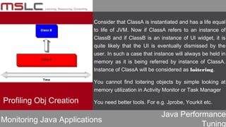 Java Performance
Tuning
Profiling Obj Creation
Monitoring Java Applications
Consider that ClassA is instantiated and has a life equal
to life of JVM. Now if ClassA refers to an instance of
ClassB and if ClassB is an instance of UI widget, it is
quite likely that the UI is eventually dismissed by the
user. In such a case that instance will always be held in
memory as it is being referred by instance of ClassA.
Instance of ClassA will be considered as loitering.
You cannot find loitering objects by simple looking at
memory utilization in Activity Monitor or Task Manager
You need better tools. For e.g. Jprobe, Yourkit etc.
 