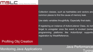 Java Performance
Tuning
Collection classes, such as hashtables and vectors are
common places to find the cause of memory leak.
Use static variables thoughtfully. Especially final static.
If registering an instance of ActionListener Class, do not
forget to unregister once the event is invoked (some
programming platforms like ActionScript supports
registration by WeakReference.
Profiling Obj Creation
Monitoring Java Applications
 