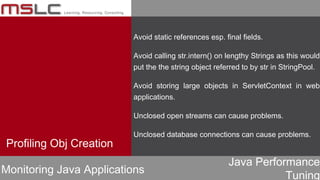 Java Performance
Tuning
Avoid static references esp. final fields.
Avoid calling str.intern() on lengthy Strings as this would
put the the string object referred to by str in StringPool.
Avoid storing large objects in ServletContext in web
applications.
Unclosed open streams can cause problems.
Unclosed database connections can cause problems.
Profiling Obj Creation
Monitoring Java Applications
 