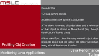 Java Performance
Tuning
Consider this :
1.A long running Thread
2.Loads a class with custom ClassLoader
3.The object is created of loaded class and a reference
of that object is stored in ThreadLocal (say through
constructor of loaded class)
4.Now even if you clear the newly created object, class
reference object and the loader, the loader will remain
along with all the classes it loadedProfiling Obj Creation
Monitoring Java Applications
 