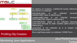 Java Performance
Tuning
On destroy of container, LeakServlet looses reference
and hence it is collected
AppClassLoader is not collected because
LeakServlet$1.class is referencing it.
LeakServlet$1.class is not collected because
CUSTOMLEVEL object is referencing it.
CUSTOMLEVEL object is not collected because
Level.class (through its static variable called known) is
referencing it.
Level.class is not collected as it is loaded by
BootStrapClassLoader
Since AppClassLoader not collected, OOME Perm......
Profiling Obj Creation
Monitoring Java Applications
 
