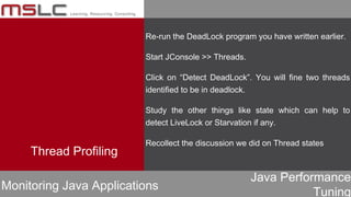 Java Performance
Tuning
Thread Profiling
Monitoring Java Applications
Re-run the DeadLock program you have written earlier.
Start JConsole >> Threads.
Click on “Detect DeadLock”. You will fine two threads
identified to be in deadlock.
Study the other things like state which can help to
detect LiveLock or Starvation if any.
Recollect the discussion we did on Thread states
 
