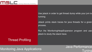 Java Performance
Tuning
Thread Profiling
Monitoring Java Applications
Use jstack in order to get thread dump while your jvm is
running
Jstack prints stack traces for java threads for a given
process.
Run the MonitoringHeapExpansion program and use
jstack to study the stack trace.
 