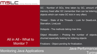 Java Performance
Tuning
All in All - What to
Monitor ?
Monitoring Java Applications
GC - Number of GCs, time taken by GC, amount of
memory freed after GC (remember then can be loitering
objects which can make GC kick in very often)
Thread - State of the Threads - Look for DeadLock,
Starvation, LiveLock
Hotspots - The methods taking max time.
Object Allocation - Probing the number of objects
churned especially looking for loitering objects
Finalizers - Object pending for finalization.
 