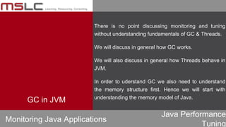 Java Performance
Tuning
GC in JVM
There is no point discussing monitoring and tuning
without understanding fundamentals of GC & Threads.
We will discuss in general how GC works.
We will also discuss in general how Threads behave in
JVM.
In order to uderstand GC we also need to understand
the memory structure first. Hence we will start with
understanding the memory model of Java.
Monitoring Java Applications
 