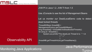 Java Performance
Tuning
Observability API
Monitoring Java Applications
JVM PI in Java 1.2. JVM TI from 1.5
Use JConsole to see the list of Management Beans
Let us monitor our DeadLocalDemo code to detect
dead locked threads
ThreadMXBean threadMB =
ManagementFactory.getThreadMXBean();
long threadIds[] = threadMB.findDeadlockedThreads();
for (long id : threadIds) {
System.out.println("The deadLock Thread id is : " + id
+ " > "
+
threadMB.getThreadInfo(id).getThreadName());
}
 