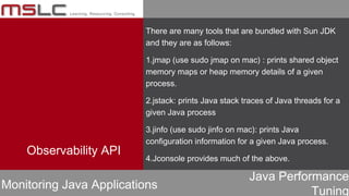 Java Performance
Tuning
Observability API
Monitoring Java Applications
There are many tools that are bundled with Sun JDK
and they are as follows:
1.jmap (use sudo jmap on mac) : prints shared object
memory maps or heap memory details of a given
process.
2.jstack: prints Java stack traces of Java threads for a
given Java process
3.jinfo (use sudo jinfo on mac): prints Java
configuration information for a given Java process.
4.Jconsole provides much of the above.
 