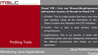 Java Performance
Tuning
Profiling Tools
Monitoring Java Applications
1. JProfiler: This is a paid product and has a very nice
user interface. Gives all the information on GC,
Object Creation and Allocation and CPU Utilization
2. Yourkit: This is also a paid product. Quite
comprehensive.
3. AppDynamics: This is my favorite. It works with
distributed system and very intelligently understands
the different components that makes up your
application.
Visual VM - Lets run MemoryHeapExpansion
and monitor memory & threads in Visual VM
 
