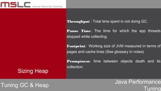 Java Performance
Tuning
Throughput : Total time spent in not doing GC.
Pause Time: The time for which the app threads
stopped while collecting.
Footprint: Working size of JVM measured in terms of
pages and cache lines (See glossary in notes)
Promptness: time between objects death and its
collection.
Tuning GC & Heap
Sizing Heap
 