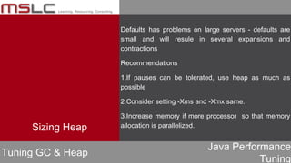 Java Performance
Tuning
Defaults has problems on large servers - defaults are
small and will resule in several expansions and
contractions
Recommendations
1.If pauses can be tolerated, use heap as much as
possible
2.Consider setting -Xms and -Xmx same.
3.Increase memory if more processor so that memory
allocation is parallelized.
Tuning GC & Heap
Sizing Heap
 